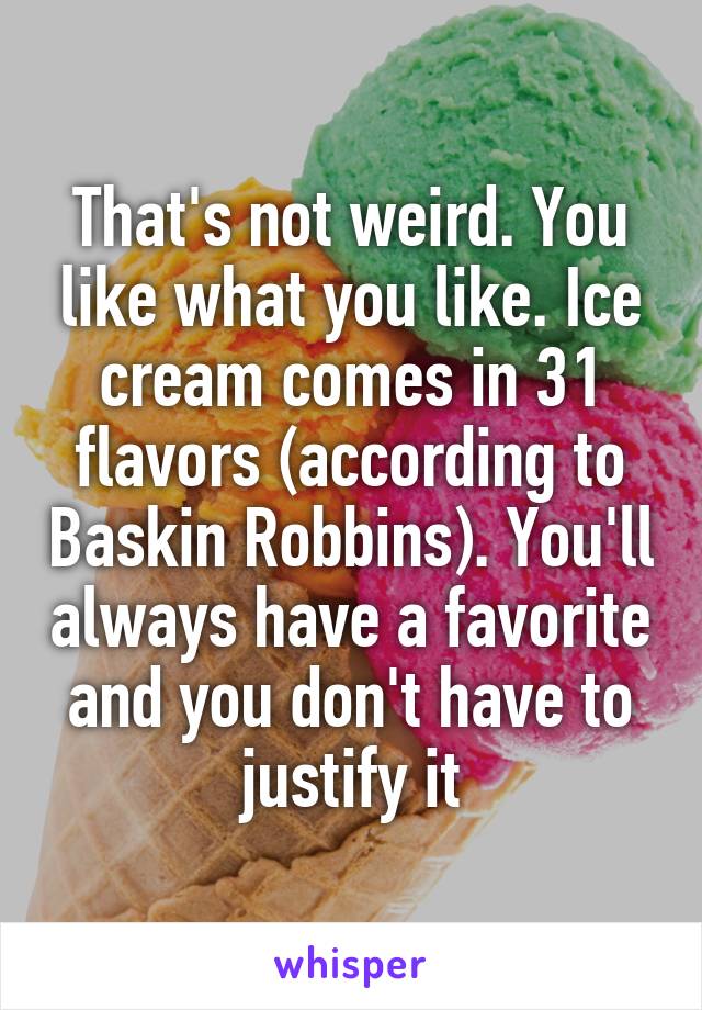 That's not weird. You like what you like. Ice cream comes in 31 flavors (according to Baskin Robbins). You'll always have a favorite and you don't have to justify it