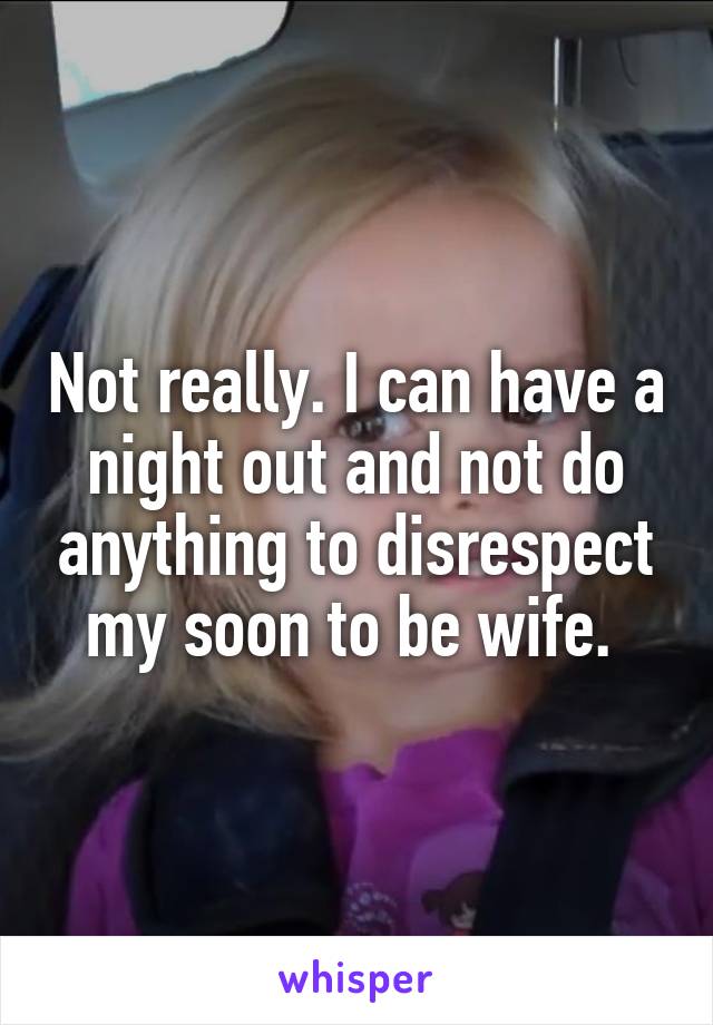 Not really. I can have a night out and not do anything to disrespect my soon to be wife. 