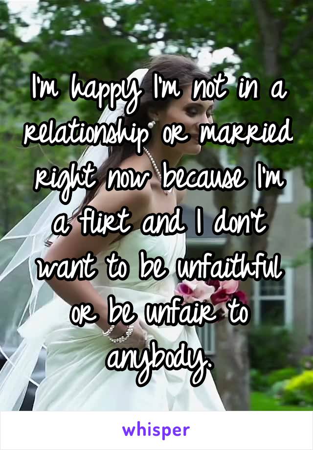 I'm happy I'm not in a relationship or married right now because I'm a flirt and I don't want to be unfaithful or be unfair to anybody.