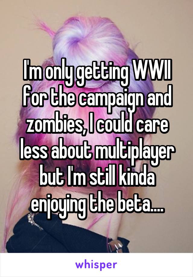 I'm only getting WWII for the campaign and zombies, I could care less about multiplayer but I'm still kinda enjoying the beta....