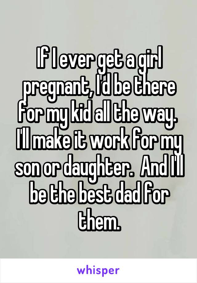 If I ever get a girl pregnant, I'd be there for my kid all the way.  I'll make it work for my son or daughter.  And I'll be the best dad for them.