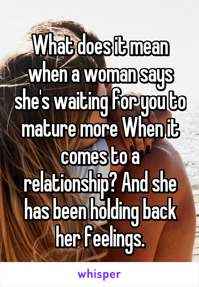 What does it mean when a woman says she's waiting for you to mature more When it comes to a relationship? And she has been holding back her feelings.