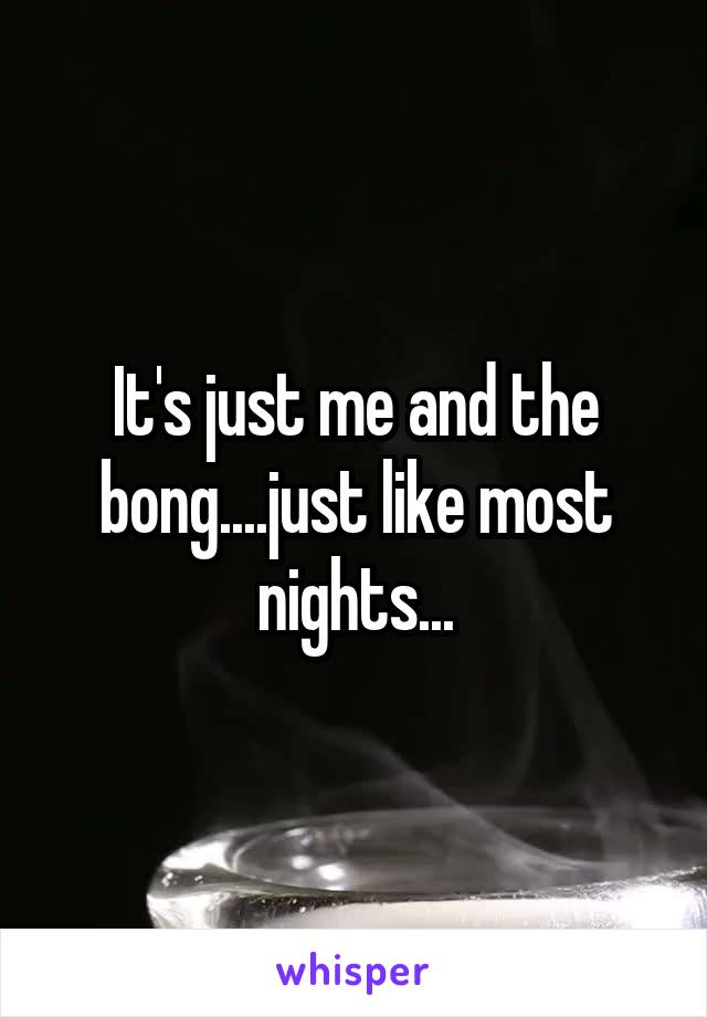 It's just me and the bong....just like most nights...