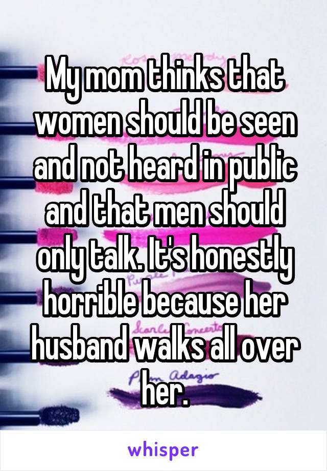 My mom thinks that women should be seen and not heard in public and that men should only talk. It's honestly horrible because her husband walks all over her.