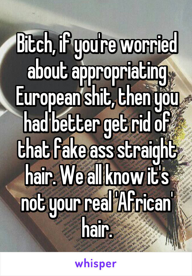 Bitch, if you're worried about appropriating European shit, then you had better get rid of that fake ass straight hair. We all know it's not your real 'African' hair.