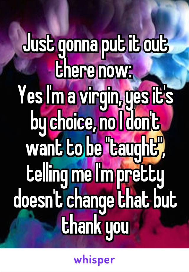 Just gonna put it out there now: 
Yes I'm a virgin, yes it's by choice, no I don't want to be "taught", telling me I'm pretty doesn't change that but thank you