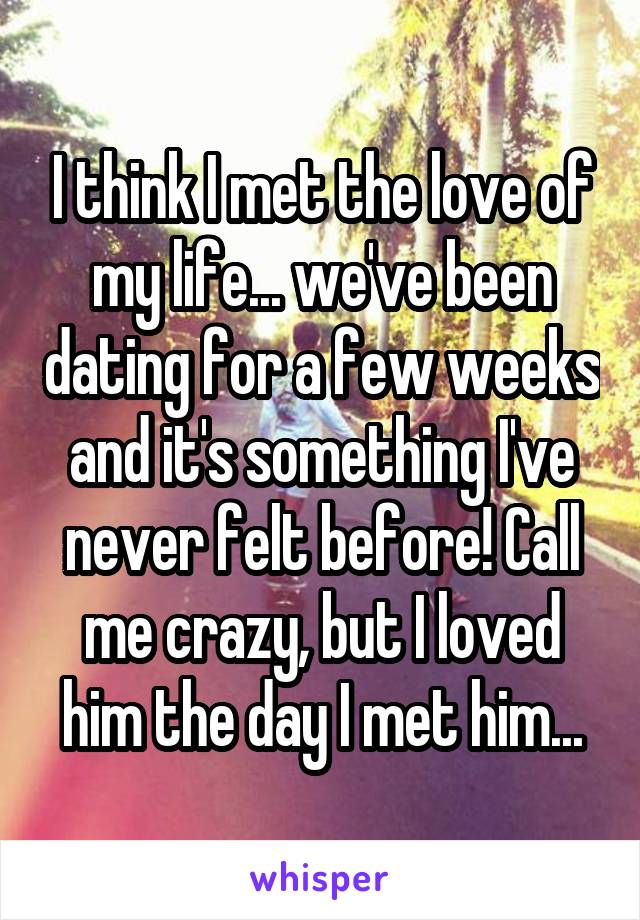 I think I met the love of my life... we've been dating for a few weeks and it's something I've never felt before! Call me crazy, but I loved him the day I met him...