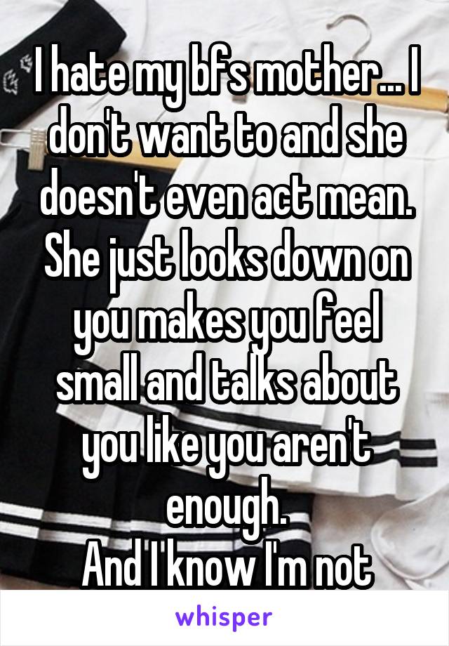 I hate my bfs mother... I don't want to and she doesn't even act mean. She just looks down on you makes you feel small and talks about you like you aren't enough.
And I know I'm not