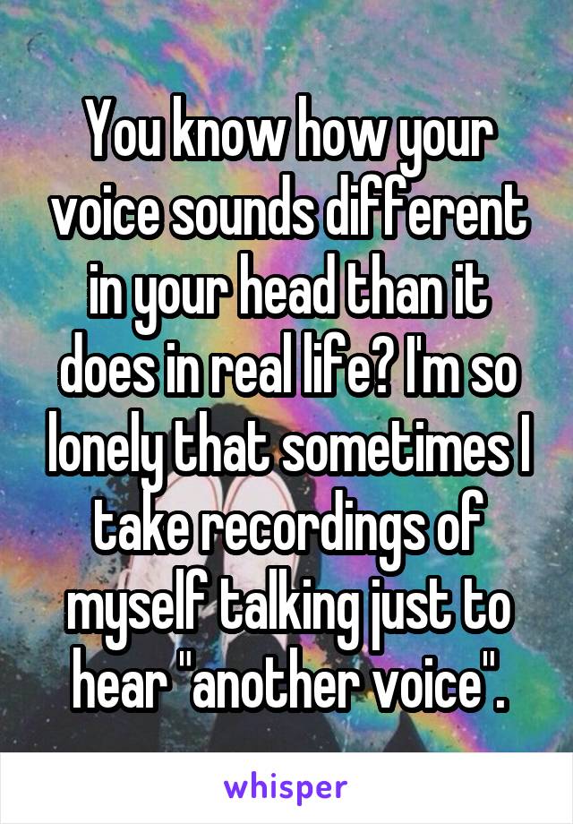 You know how your voice sounds different in your head than it does in real life? I'm so lonely that sometimes I take recordings of myself talking just to hear "another voice".