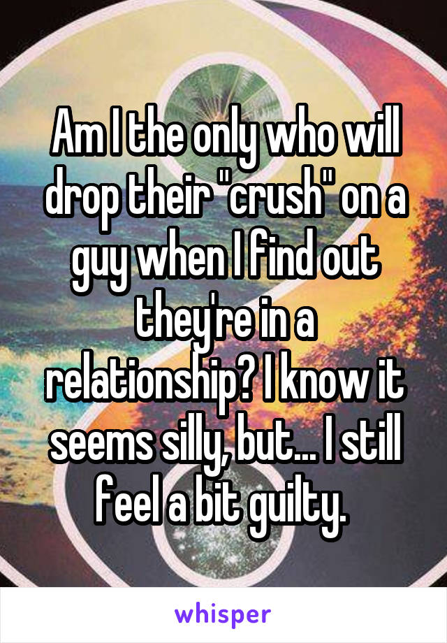 Am I the only who will drop their "crush" on a guy when I find out they're in a relationship? I know it seems silly, but... I still feel a bit guilty. 