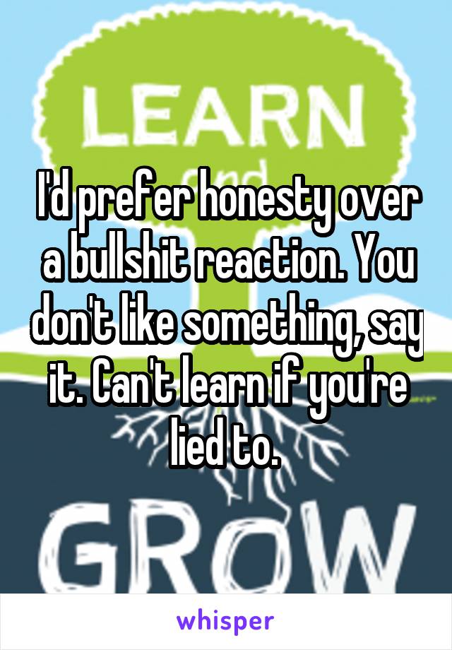 I'd prefer honesty over a bullshit reaction. You don't like something, say it. Can't learn if you're lied to. 