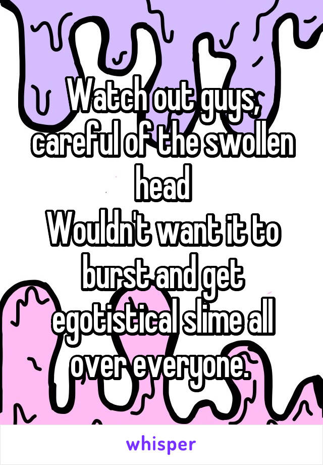 Watch out guys, careful of the swollen head
Wouldn't want it to burst and get egotistical slime all over everyone. 