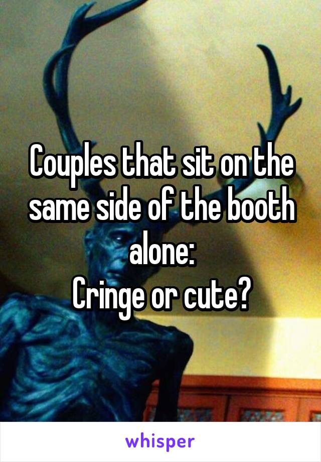 Couples that sit on the same side of the booth alone:
Cringe or cute?