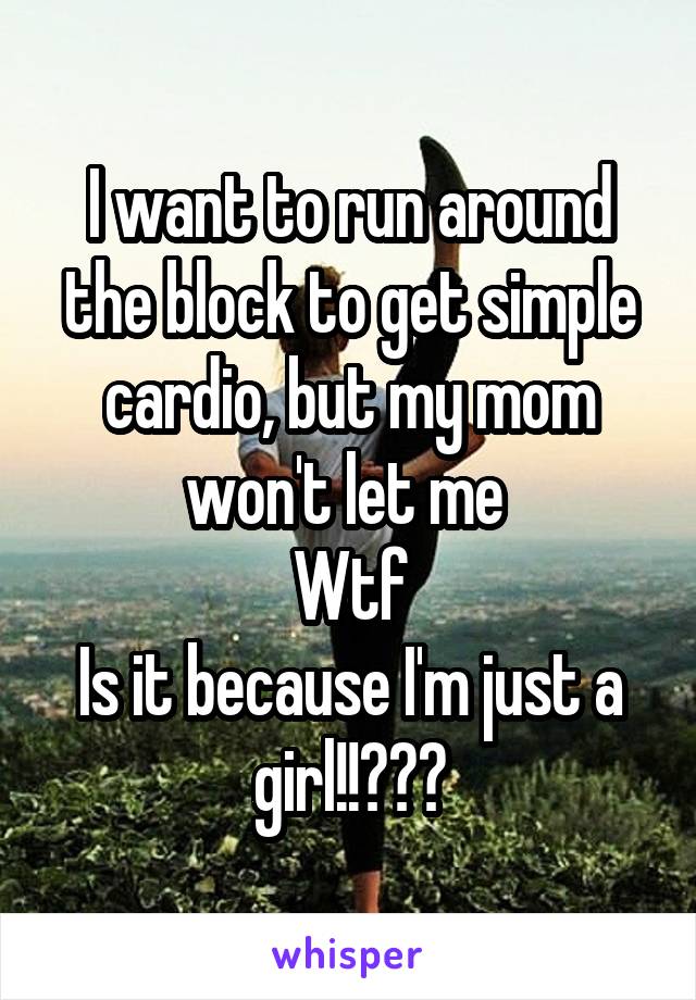 I want to run around the block to get simple cardio, but my mom won't let me 
Wtf
Is it because I'm just a girl!!???