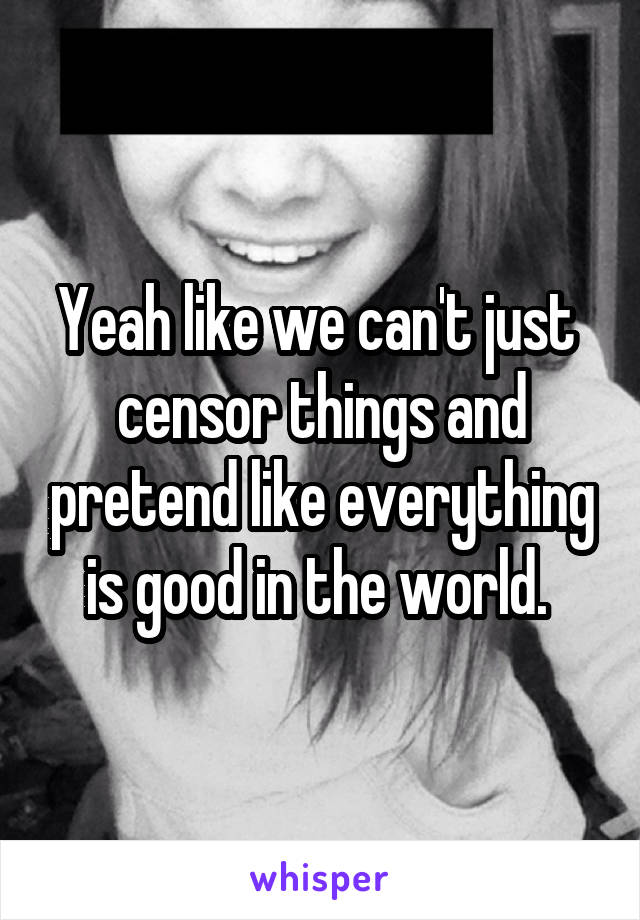 Yeah like we can't just  censor things and pretend like everything is good in the world. 
