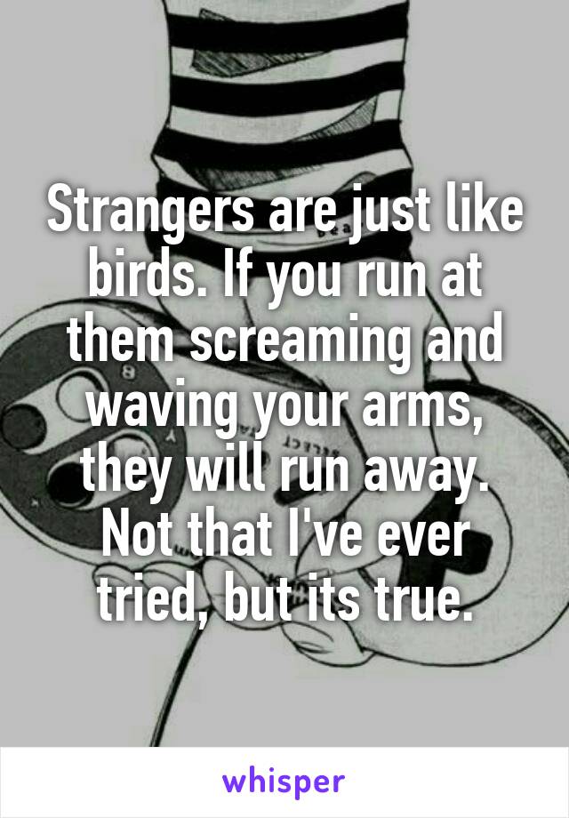 Strangers are just like birds. If you run at them screaming and waving your arms, they will run away.
Not that I've ever tried, but its true.