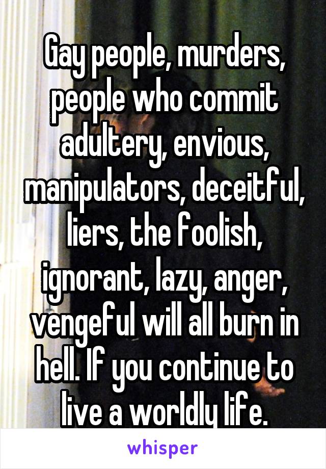 Gay people, murders, people who commit adultery, envious, manipulators, deceitful, liers, the foolish, ignorant, lazy, anger, vengeful will all burn in hell. If you continue to live a worldly life.