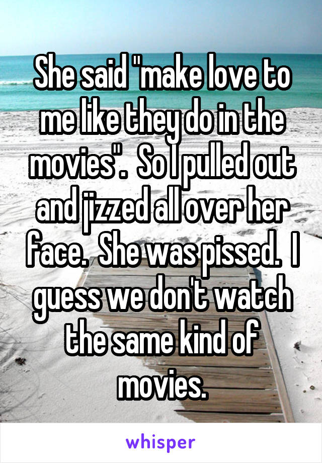 She said "make love to me like they do in the movies".  So I pulled out and jizzed all over her face.  She was pissed.  I guess we don't watch the same kind of movies.