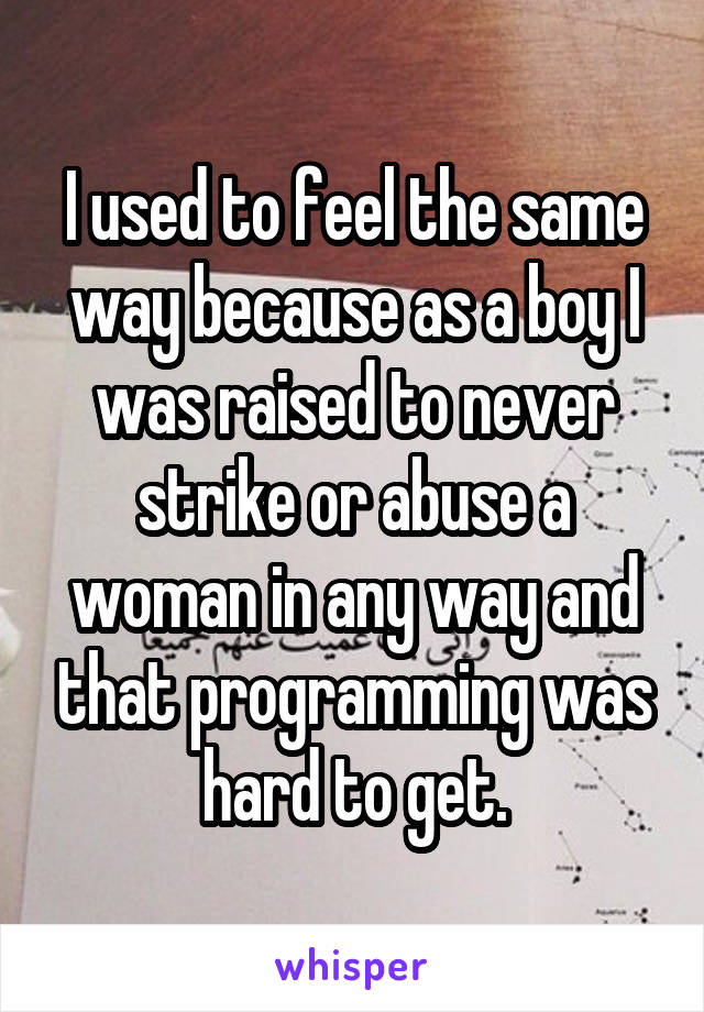 I used to feel the same way because as a boy I was raised to never strike or abuse a woman in any way and that programming was hard to get.