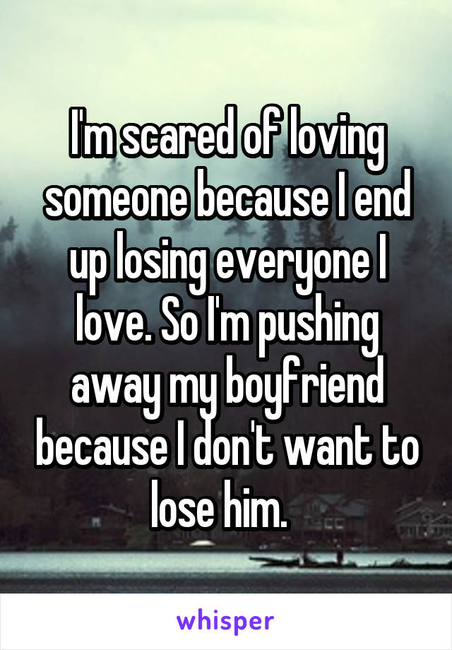 I'm scared of loving someone because I end up losing everyone I love. So I'm pushing away my boyfriend because I don't want to lose him.  