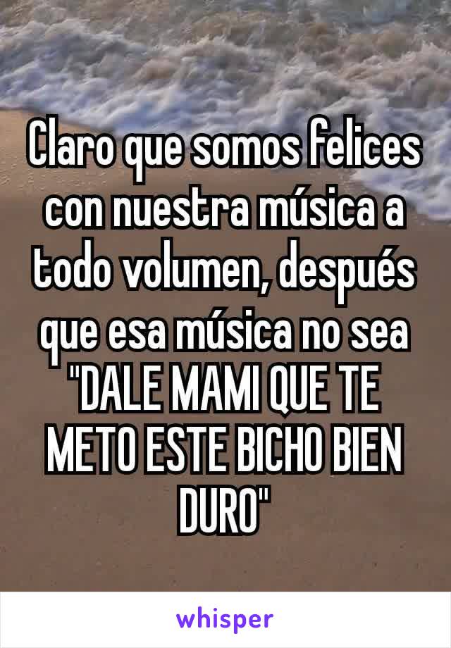 Claro que somos felices con nuestra música a todo volumen, después que esa música no sea "DALE MAMI QUE TE METO ESTE BICHO BIEN DURO"