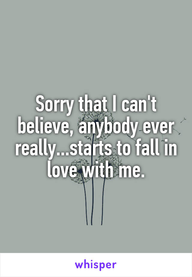 Sorry that I can't believe, anybody ever really...starts to fall in love with me.