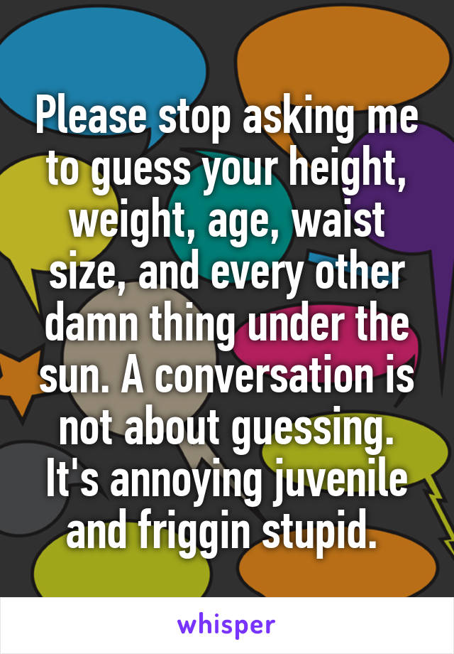 Please stop asking me to guess your height, weight, age, waist size, and every other damn thing under the sun. A conversation is not about guessing. It's annoying juvenile and friggin stupid. 