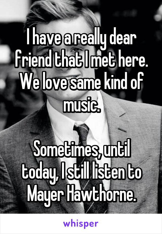 I have a really dear friend that I met here.
We love same kind of music.

Sometimes, until today, I still listen to Mayer Hawthorne.