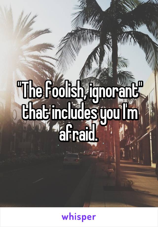 "The foolish, ignorant" that includes you I'm afraid. 