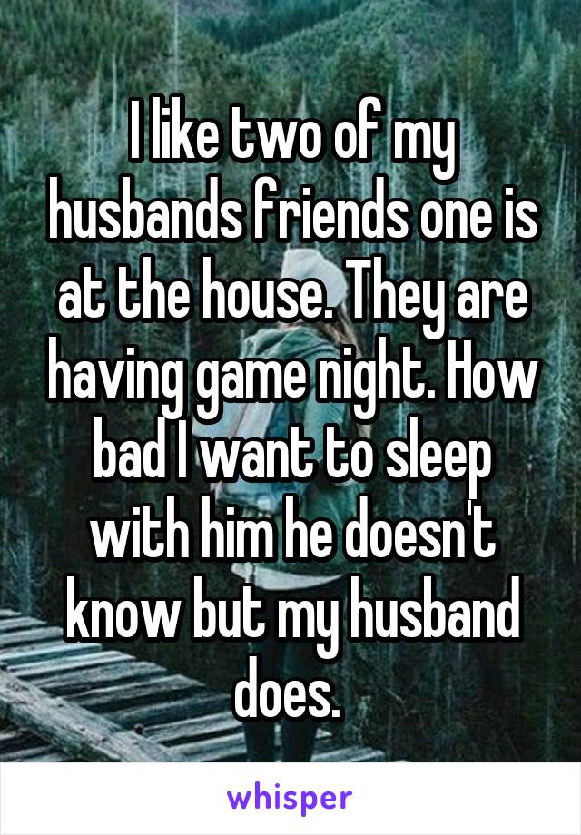 I like two of my husbands friends one is at the house. They are having game night. How bad I want to sleep with him he doesn't know but my husband does. 