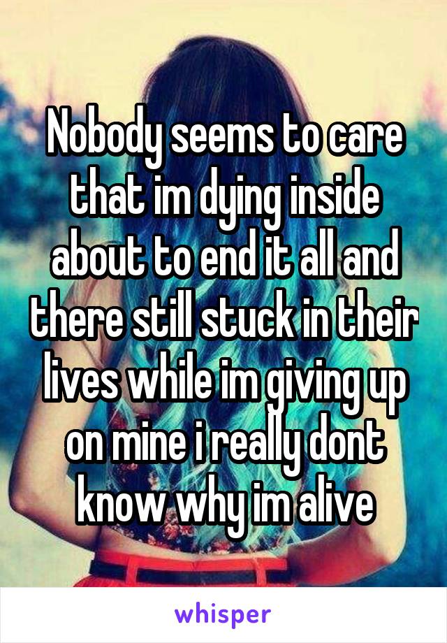 Nobody seems to care that im dying inside about to end it all and there still stuck in their lives while im giving up on mine i really dont know why im alive