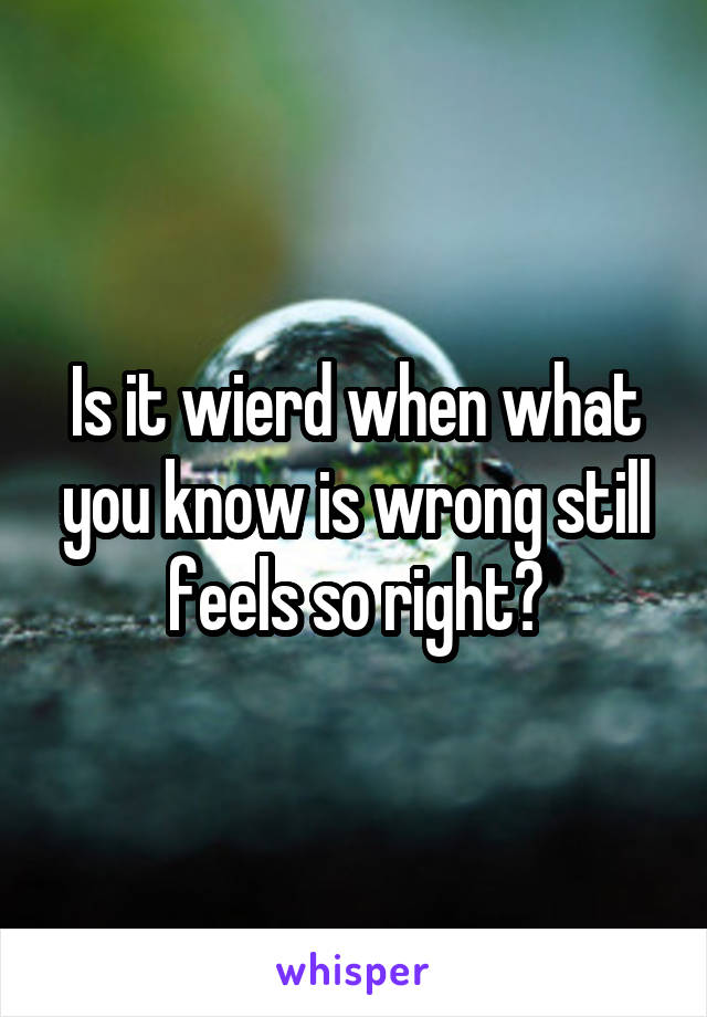 Is it wierd when what you know is wrong still feels so right?