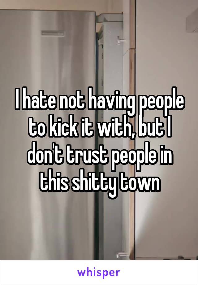 I hate not having people to kick it with, but I don't trust people in this shitty town