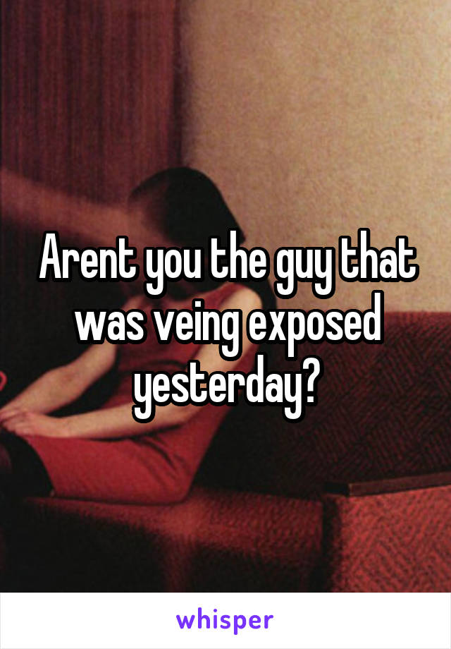 Arent you the guy that was veing exposed yesterday?