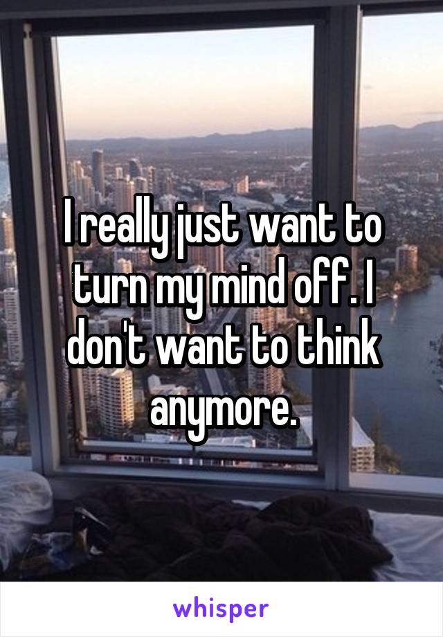 I really just want to turn my mind off. I don't want to think anymore.