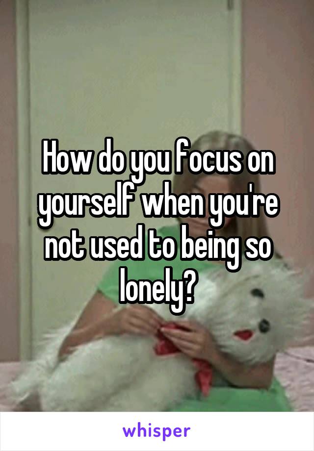 How do you focus on yourself when you're not used to being so lonely?