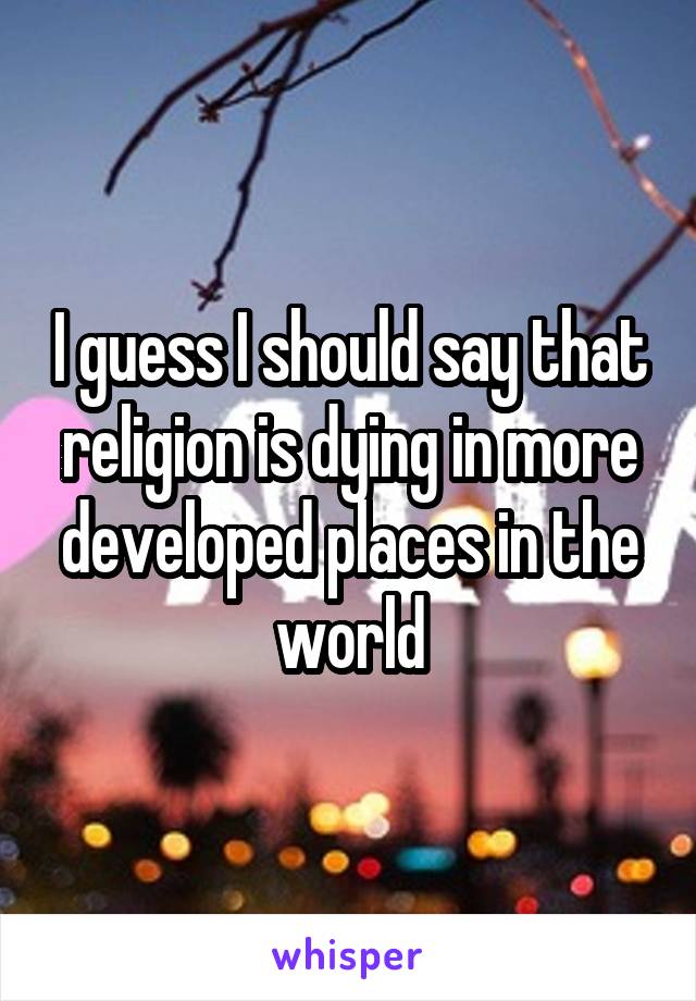 I guess I should say that religion is dying in more developed places in the world