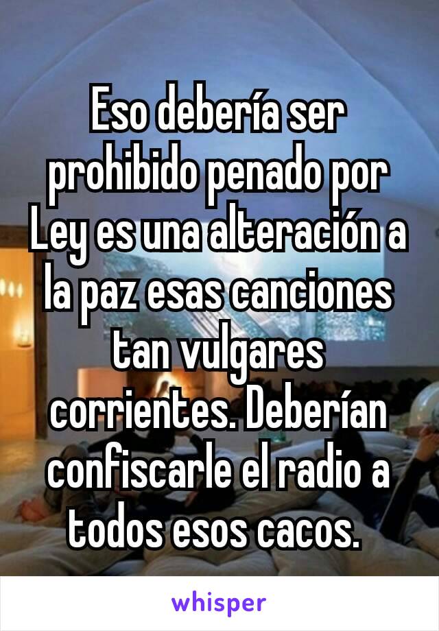 Eso debería ser prohibido penado por Ley es una alteración a la paz esas canciones tan vulgares corrientes. Deberían confiscarle el radio a todos esos cacos. 