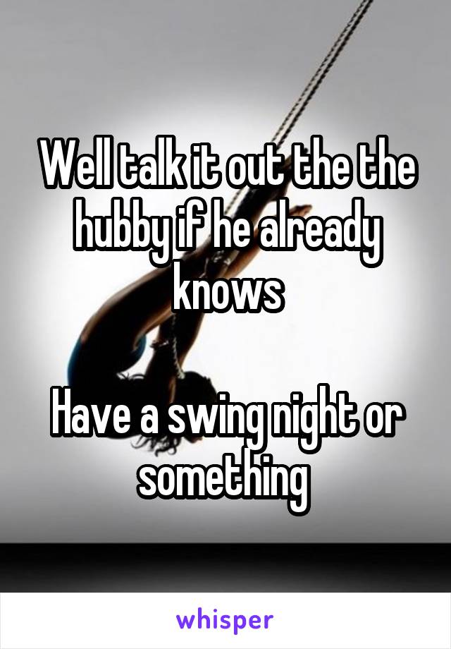 Well talk it out the the hubby if he already knows

Have a swing night or something 