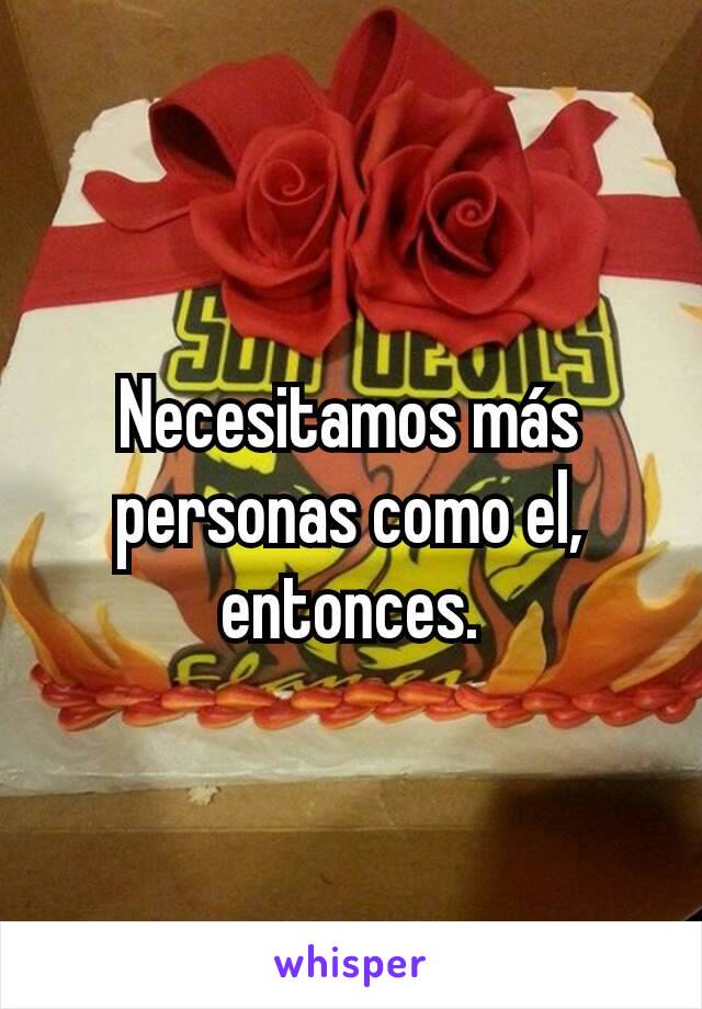 Necesitamos más personas como el, entonces.