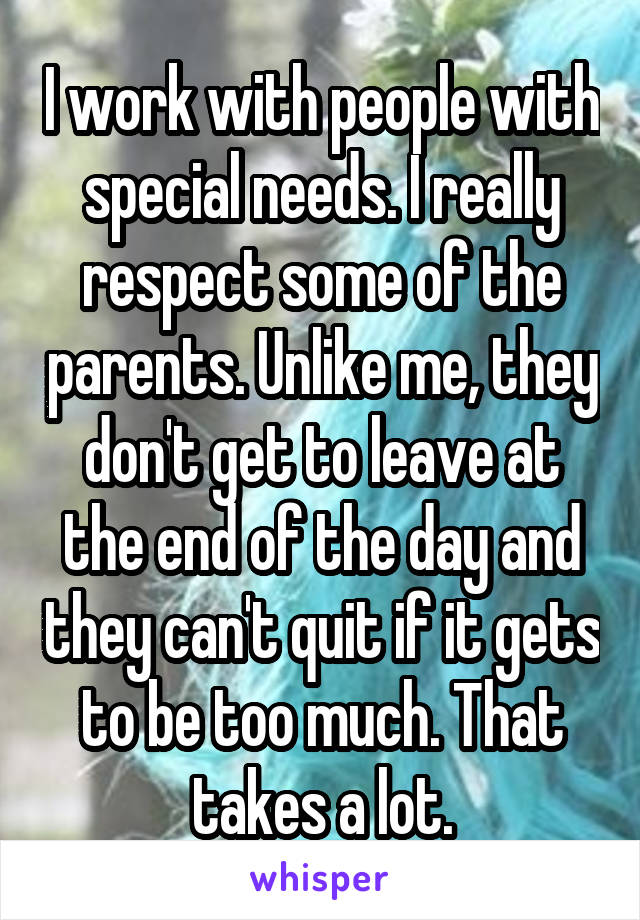 I work with people with special needs. I really respect some of the parents. Unlike me, they don't get to leave at the end of the day and they can't quit if it gets to be too much. That takes a lot.