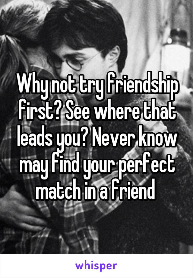 Why not try friendship first? See where that leads you? Never know may find your perfect match in a friend 