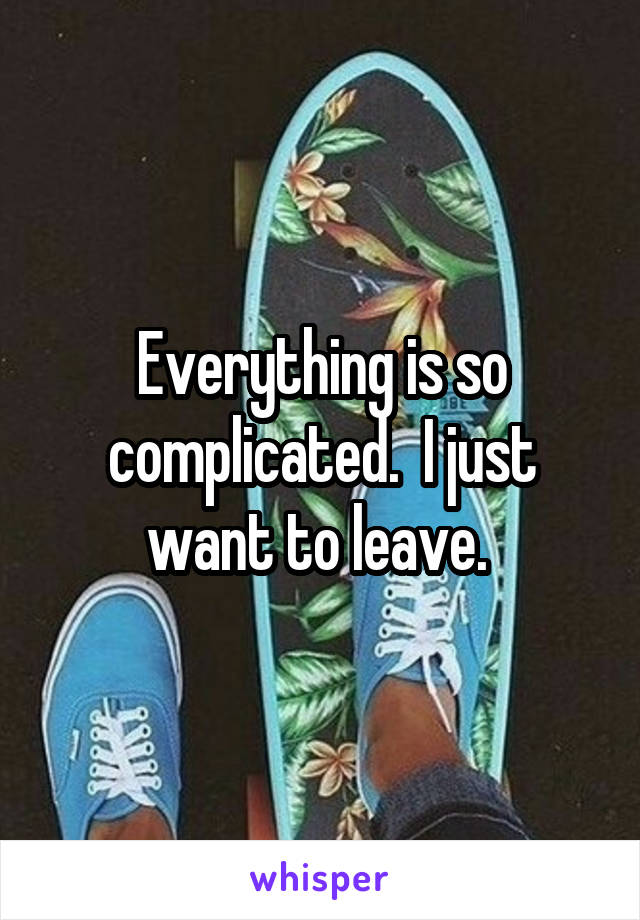 Everything is so complicated.  I just want to leave. 