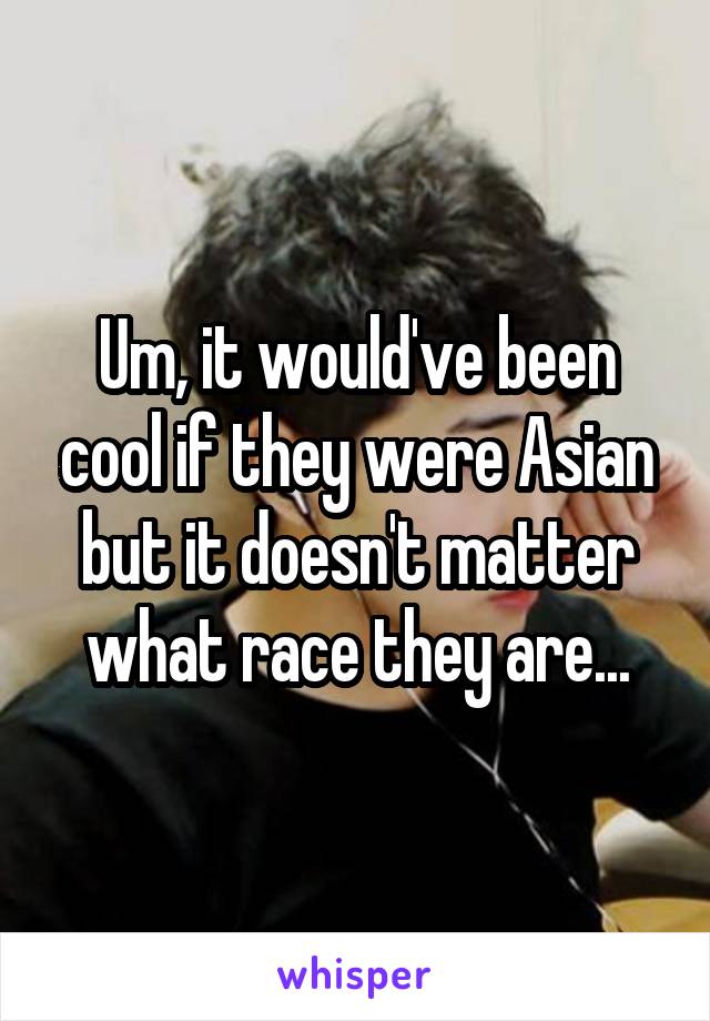Um, it would've been cool if they were Asian but it doesn't matter what race they are...
