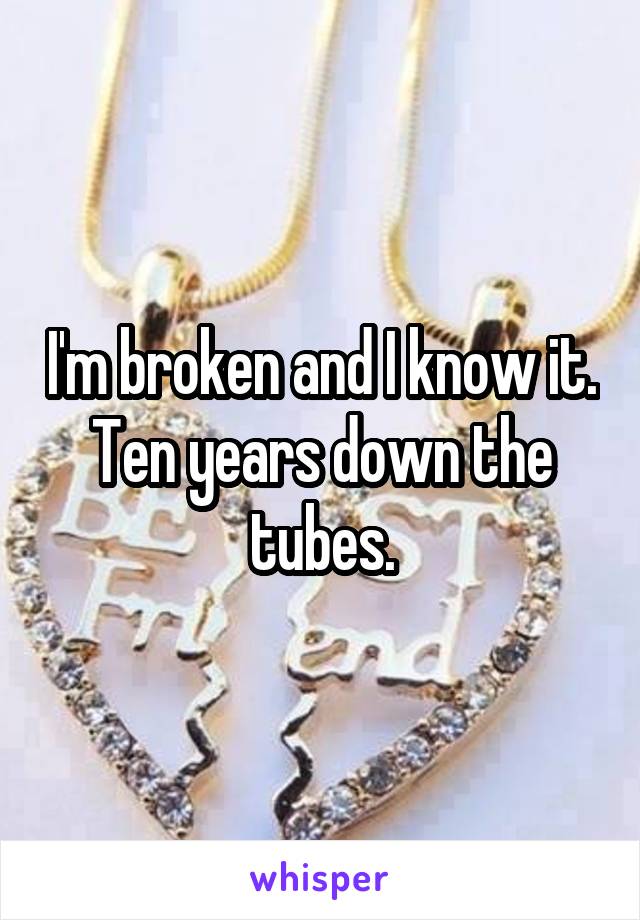 I'm broken and I know it. Ten years down the tubes.