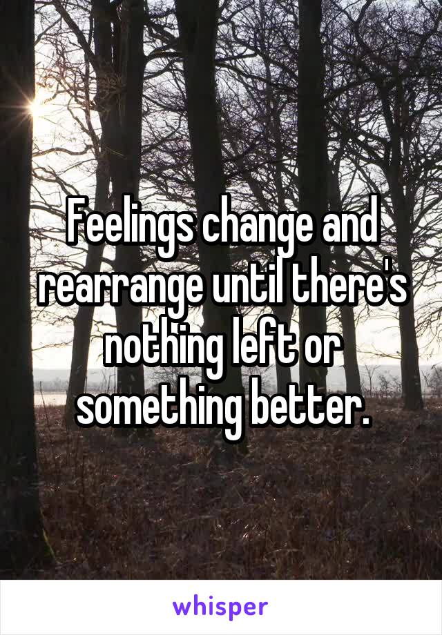 Feelings change and rearrange until there's nothing left or something better.