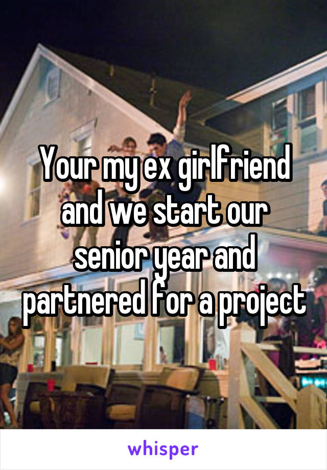 Your my ex girlfriend and we start our senior year and partnered for a project