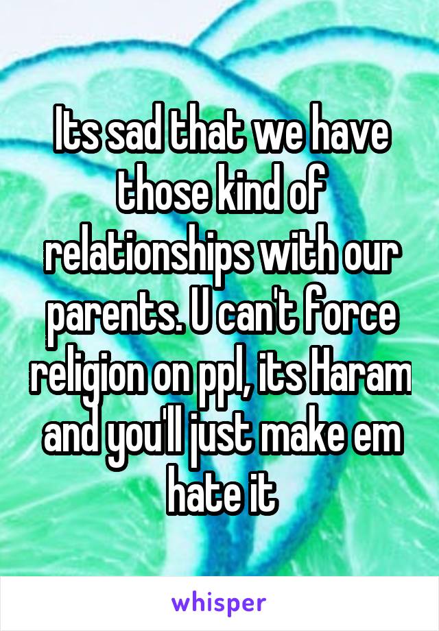 Its sad that we have those kind of relationships with our parents. U can't force religion on ppl, its Haram and you'll just make em hate it