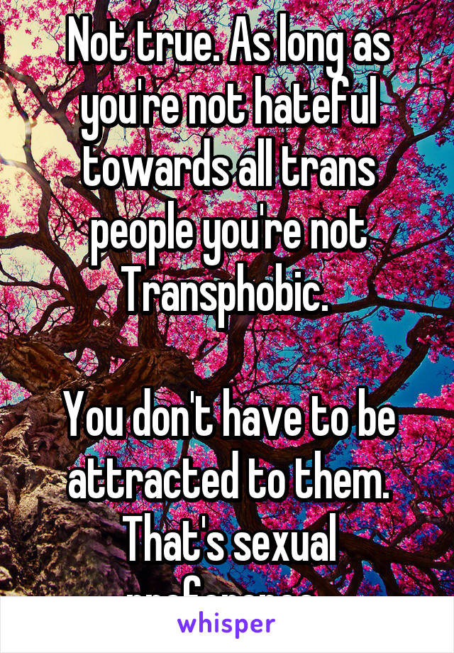 Not true. As long as you're not hateful towards all trans people you're not Transphobic. 

You don't have to be attracted to them. That's sexual preference. 