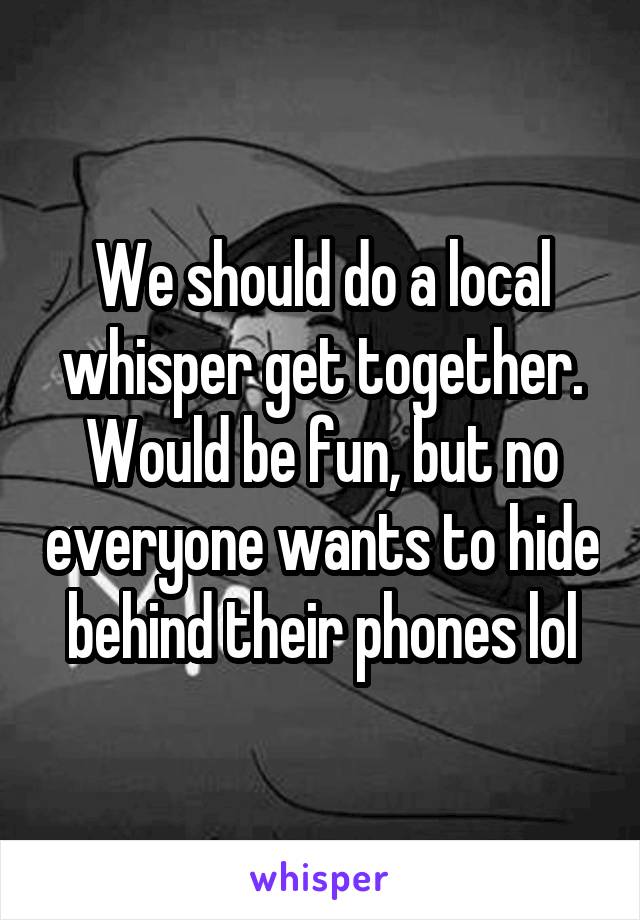 We should do a local whisper get together. Would be fun, but no everyone wants to hide behind their phones lol